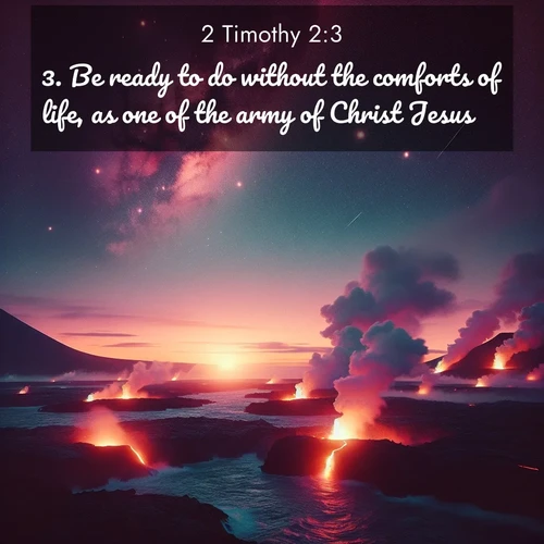 BasicEnglish 2 Timothy  ; image nature: image with the bible verse :Be ready to do without the comforts of life, as one of the army of Christ Jesus. ; Discover a unique collection of Bible verses adorned with winter landscapes, such as snow-covered forests, gently falling snowflakes, and pristine mountains. These images evoke the peace and purity of God&#039;s creation. Share verses like KJV 2 Timothy 2:3. Current verse is overlayed with the thematic nature scene : Lava flows meet the ocean at twilight, sending plumes of steam skyward. Stars emerge one by one above the cosmic display. ; 2:3