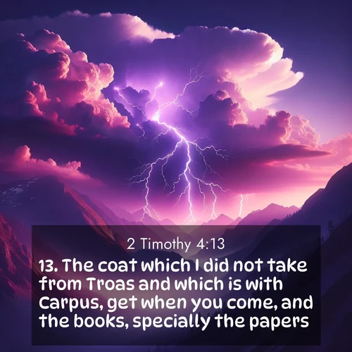 BasicEnglish 2 Timothy  ; image nature: image with the bible verse :The coat which I did not take from Troas and which is with Carpus, get when you come, and the books, specially the papers. ; Explore a spring collection of Bible images, with landscapes of green hills, wildflowers, and crystal-clear streams. These images symbolize the blossoming of God&#039;s creation. Download verses like KJV 2 Timothy 4:13. Current verse is overlayed with the thematic nature scene : Jagged lightning splits purple storm clouds. Thunder echoes through mountain canyons. ; 4:13