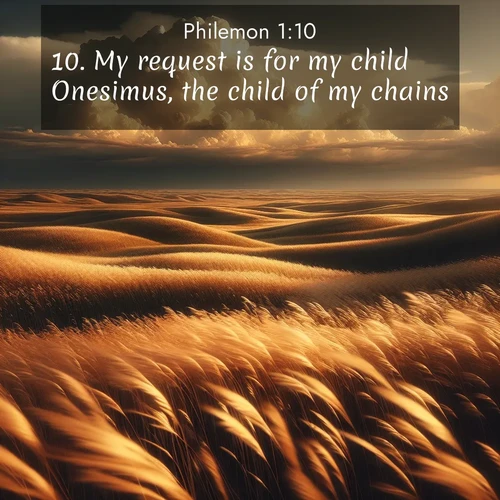 BasicEnglish Philemon  ; image nature: image with the bible verse :My request is for my child Onesimus, the child of my chains, ; Browse our library of beautiful Bible verse images, perfect for wallpapers or sharing. Each verse is paired with serene natural landscapes like misty mountains, calming beaches, and colorful sunsets. Download and enjoy verses such as KJV Philemon 1:10. Current verse is overlayed with the thematic nature scene : Prairie grass waves like a golden ocean. Storm clouds build towers on the horizon. ; 1:10