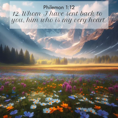 BasicEnglish Philemon  ; image nature: image with the bible verse :Whom I have sent back to you, him who is my very heart: ; Download Bible verse images paired with breathtaking nature photos like golden deserts, shimmering seas, and blossoming orchards. These high-quality, free images are perfect for wallpapers or sharing. Verses include KJV Philemon 1:12. Current verse is overlayed with the thematic nature scene : Spring wildflowers carpet an alpine meadow beneath snow-capped peaks. ; 1:12