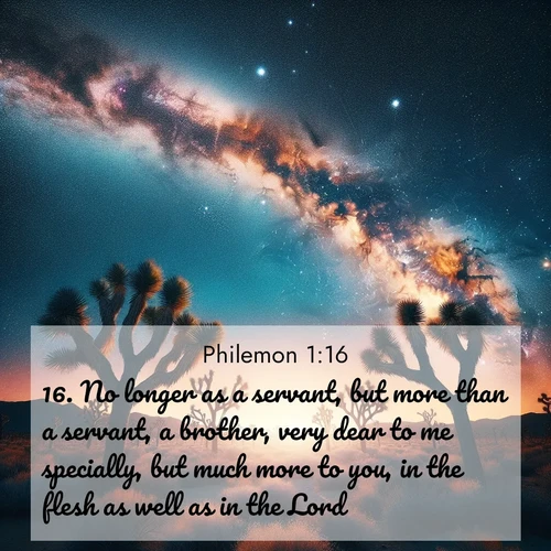 BasicEnglish Philemon  ; image nature: image with the bible verse :No longer as a servant, but more than a servant, a brother, very dear to me specially, but much more to you, in the flesh as well as in the Lord. ; Download stunning Bible verse images paired with nature scenes like rolling clouds, sparkling waters, and vibrant flower fields. These free images are perfect for spiritual reflection or wallpaper use. Share KJV Philemon 1:16. Current verse is overlayed with the thematic nature scene : Joshua trees reach twisted arms to desert stars. The Milky Way arcs overhead like a river of light. ; 1:16