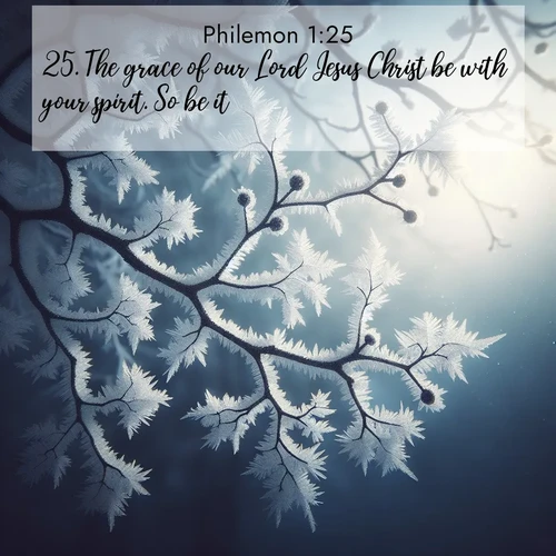 BasicEnglish Philemon  ; image nature: image with the bible verse :The grace of our Lord Jesus Christ be with your spirit. So be it. ; Admire Bible verse images illustrated by summer photos, such as sunny beaches, sparkling waves, and swaying palm trees. These bright scenes highlight the joy and warmth of God&#039;s creation. Download and share verses like KJV Philemon 1:25. Current verse is overlayed with the thematic nature scene : Winter frost coats bare branches in delicate crystal. ; 1:25