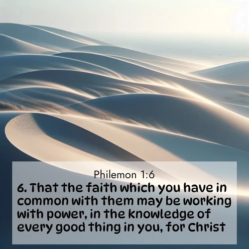 BasicEnglish Philemon  ; image nature: image with the bible verse :That the faith which you have in common with them may be working with power, in the knowledge of every good thing in you, for Christ. ; Explore a collection of inspiring Bible verse images accompanied by winter photos, such as snowy landscapes, frosted trees, and frozen lakes. These images reflect the peace and purity of God&#039;s creation, with elegant fonts and luminous colors. Download and share verses like KJV Philemon 1:6. Current verse is overlayed with the thematic nature scene : Coastal dunes shift slowly beneath constant winds. ; 1:6