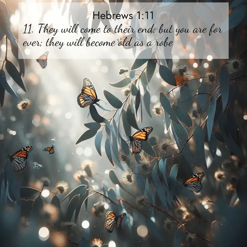 BasicEnglish Hebrews  ; image nature: image with the bible verse :They will come to their end; but you are for ever; they will become old as a robe; ; Browse a gallery of Bible verses paired with summer scenes, such as golden wheat fields, bright skies, and sunny beaches. These images convey the joy and warmth of God&#039;s creation. Download and share verses like KJV Hebrews 1:11. Current verse is overlayed with the thematic nature scene : Monarch butterflies cluster on eucalyptus branches in winter sun. ; 1:11