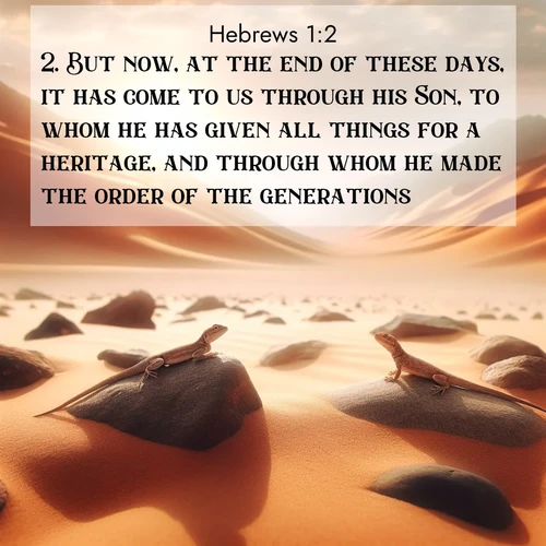 BasicEnglish Hebrews  ; image nature: image with the bible verse :But now, at the end of these days, it has come to us through his Son, to whom he has given all things for a heritage, and through whom he made the order of the generations; ; Explore a spring collection of Bible images, with landscapes of green hills, wildflowers, and crystal-clear streams. These images symbolize the blossoming of God&#039;s creation. Download verses like KJV Hebrews 1:2. Current verse is overlayed with the thematic nature scene : Desert lizards bask on sun-hot rocks. Heat mirages dance like water. ; 1:2
