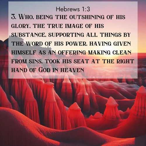 BasicEnglish Hebrews  ; image nature: image with the bible verse :Who, being the outshining of his glory, the true image of his substance, supporting all things by the word of his power, having given himself as an offering making clean from sins, took his seat at the right hand of God in heaven; ; Browse Bible images illustrated by desert landscapes, with endless skies, golden dunes, and isolated palm trees. These images evoke the calm and grandeur of God&#039;s creation. Download inspiring verses like KJV Hebrews 1:3. Current verse is overlayed with the thematic nature scene : Wind-carved hoodoos stand like sentinels in the painted desert. Their red-rock spires catch the last rays of sunset. ; 1:3