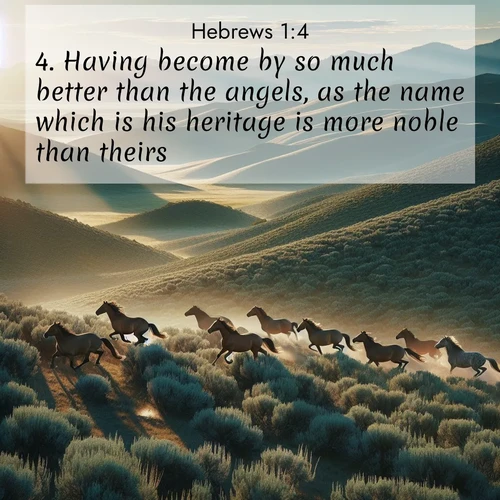 BasicEnglish Hebrews  ; image nature: image with the bible verse :Having become by so much better than the angels, as the name which is his heritage is more noble than theirs. ; Admire Bible verse images illustrated by summer photos, such as sunny beaches, sparkling waves, and swaying palm trees. These bright scenes highlight the joy and warmth of God&#039;s creation. Download and share verses like KJV Hebrews 1:4. Current verse is overlayed with the thematic nature scene : Wild mustangs gallop across sage-covered hills in the morning light. ; 1:4