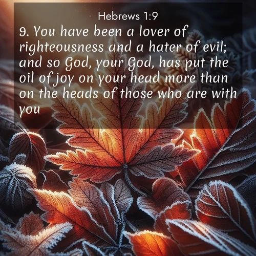BasicEnglish Hebrews  ; image nature: image with the bible verse :You have been a lover of righteousness and a hater of evil; and so God, your God, has put the oil of joy on your head more than on the heads of those who are with you. ; Browse a large collection of Bible verse images with photos showcasing the splendor of nature. Scenes of peaceful rivers, verdant valleys, and radiant skies enhance the inspiring verses. Each image reflects the serenity and joy of God&#039;s creation, with elegant text fonts. Download and share verses such as KJV Hebrews 1:9. Current verse is overlayed with the thematic nature scene : Autumn frost rims fallen leaves with crystal. ; 1:9