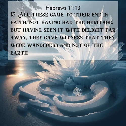 BasicEnglish Hebrews  ; image nature: image with the bible verse :All these came to their end in faith, not having had the heritage; but having seen it with delight far away, they gave witness that they were wanderers and not of the earth. ; Explore serene Bible verse images adorned with photos of divine creation—tranquil beaches, snowy mountains, and starry skies. Each image is free to download and share. Verses include KJV Hebrews 11:13. Current verse is overlayed with the thematic nature scene : Winter ice forms abstract sculptures along a lake shore. ; 11:13