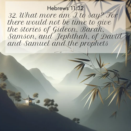 BasicEnglish Hebrews  ; image nature: image with the bible verse :What more am I to say? For there would not be time to give the stories of Gideon, Barak, Samson, and Jephthah, of David and Samuel and the prophets: ; Discover beautiful Bible verse images that combine inspiring scripture with captivating nature photos. Download high-quality images featuring lush valleys, peaceful streams, and endless horizons like KJV Hebrews 11:32. Current verse is overlayed with the thematic nature scene : Bamboo leaves whisper secrets in mountain wind. A temple bell rings in the distance. ; 11:32