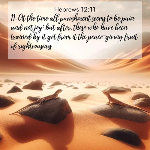 BasicEnglish Hebrews  ; image nature: image with the bible verse :At the time all punishment seems to be pain and not joy: but after, those who have been trained by it get from it the peace-giving fruit of righteousness. ; Browse Bible images illustrated by desert landscapes, with endless skies, golden dunes, and isolated palm trees. These images evoke the calm and grandeur of God&#039;s creation. Download inspiring verses like KJV Hebrews 12:11. Current verse is overlayed with the thematic nature scene : Desert lizards bask on sun-hot rocks. Heat mirages dance like water. ; 12:11