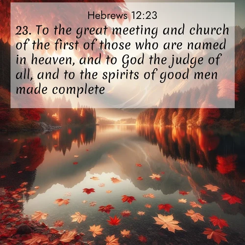 BasicEnglish Hebrews  ; image nature: image with the bible verse :To the great meeting and church of the first of those who are named in heaven, and to God the judge of all, and to the spirits of good men made complete, ; Browse our selection of stunning Bible verse images featuring unique natural scenes like fiery autumn forests, serene meadows, and starlit skies. Download and share verses like KJV Hebrews 12:23 for free. Current verse is overlayed with the thematic nature scene : Autumn leaves scatter across mirror-like mountain lakes. ; 12:23