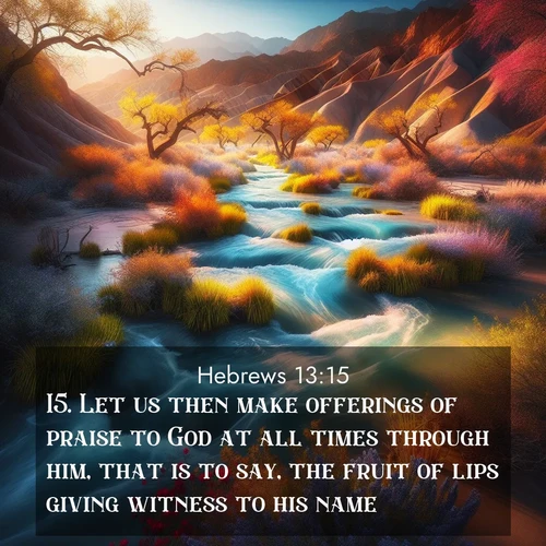 BasicEnglish Hebrews  ; image nature: image with the bible verse :Let us then make offerings of praise to God at all times through him, that is to say, the fruit of lips giving witness to his name. ; Admire Bible verse images featuring tranquil rivers, golden fields, and starry heavens. These free-to-download images make inspiring wallpapers or thoughtful gifts. Download KJV Hebrews 13:15 now. Current verse is overlayed with the thematic nature scene : Spring floods transform desert arroyos into rushing streams. ; 13:15
