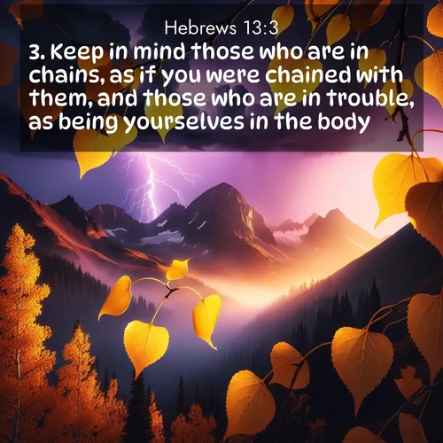 BasicEnglish Hebrews  ; image nature: image with the bible verse :Keep in mind those who are in chains, as if you were chained with them, and those who are in trouble, as being yourselves in the body. ; Dive into a gallery of Bible verses illustrated by tropical beach scenes, featuring sparkling waves, seashells, and radiant sunrises. These images evoke divine peace and joy. Download and share inspiring verses like KJV Hebrews 13:3. Current verse is overlayed with the thematic nature scene : Aspen leaves quake golden against purple storm clouds. Lightning flickers between mountain peaks. ; 13:3