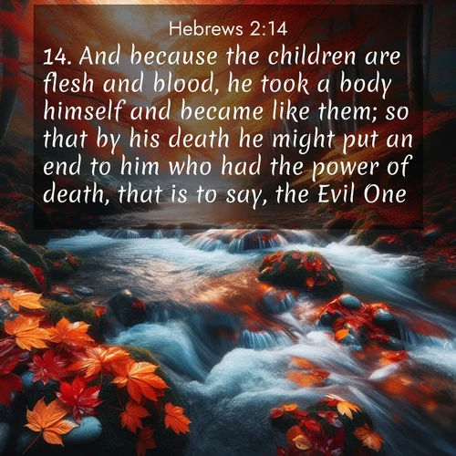 BasicEnglish Hebrews  ; image nature: image with the bible verse :And because the children are flesh and blood, he took a body himself and became like them; so that by his death he might put an end to him who had the power of death, that is to say, the Evil One; ; Discover Bible images illustrated by desert landscapes, like sand dunes, majestic rocks, and starry skies. These images symbolize the grandeur and immensity of God&#039;s creation. Download verses like KJV Hebrews 2:14. Current verse is overlayed with the thematic nature scene : Autumn leaves swirl in eddies along a mountain stream. ; 2:14