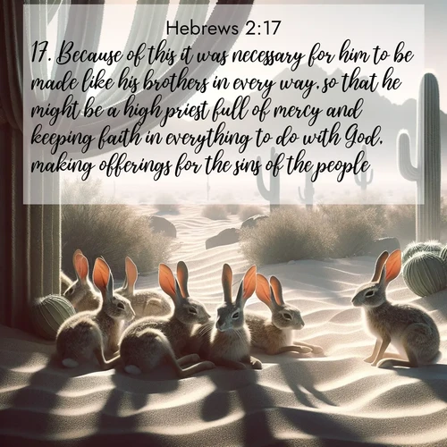 BasicEnglish Hebrews  ; image nature: image with the bible verse :Because of this it was necessary for him to be made like his brothers in every way, so that he might be a high priest full of mercy and keeping faith in everything to do with God, making offerings for the sins of the people. ; Admire our gallery of Bible verse images paired with serene nature photography, featuring starlit skies, golden sands, and blooming wildflowers. Download and share verses like KJV Hebrews 2:17. Current verse is overlayed with the thematic nature scene : Desert jackrabbits rest in cactus shade. Heat waves distort distant peaks. ; 2:17