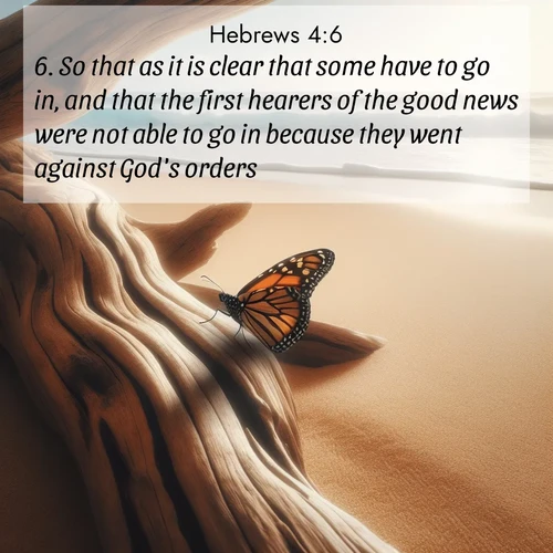 BasicEnglish Hebrews  ; image nature: image with the bible verse :So that as it is clear that some have to go in, and that the first hearers of the good news were not able to go in because they went against God&#039;s orders, ; Admire Bible images evoking autumn, with warm colors of fallen leaves, harvested fields, and tranquil woods. These inspiring landscapes reflect the transition and beauty of God&#039;s creation. Download verses like KJV Hebrews 4:6. Current verse is overlayed with the thematic nature scene : A single monarch butterfly alights on a sun-bleached driftwood log. Waves crash endlessly on the empty beach beyond. ; 4:6