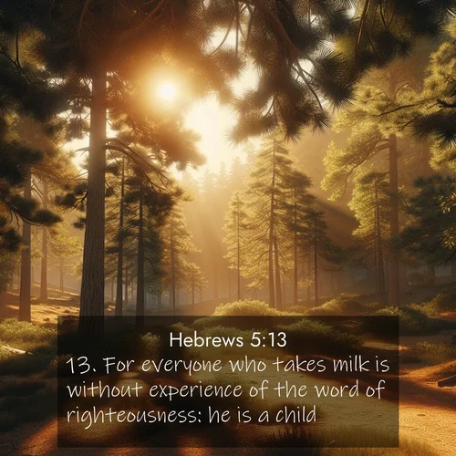 BasicEnglish Hebrews  ; image nature: image with the bible verse :For everyone who takes milk is without experience of the word of righteousness: he is a child. ; Admire Bible verse images illustrated by summer photos, such as sunny beaches, sparkling waves, and swaying palm trees. These bright scenes highlight the joy and warmth of God&#039;s creation. Download and share verses like KJV Hebrews 5:13. Current verse is overlayed with the thematic nature scene : Summer heat brings out the scent of pine needles. ; 5:13