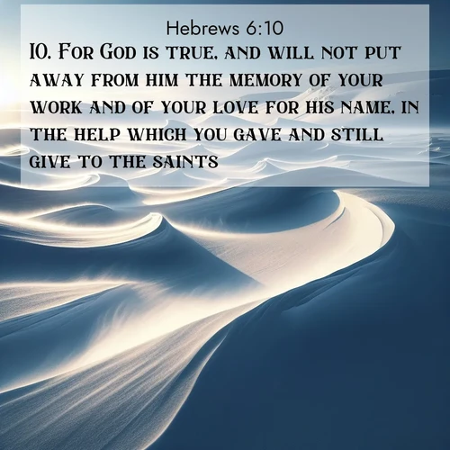 BasicEnglish Hebrews  ; image nature: image with the bible verse :For God is true, and will not put away from him the memory of your work and of your love for his name, in the help which you gave and still give to the saints. ; Explore Bible verses paired with beach photos, where waves gently crash on the sand and the sky glows with pastel hues at sunset. These scenes convey deep serenity. Download verses like KJV Hebrews 6:10. Current verse is overlayed with the thematic nature scene : Winter winds sculpt snow into graceful dunes across the tundra. ; 6:10