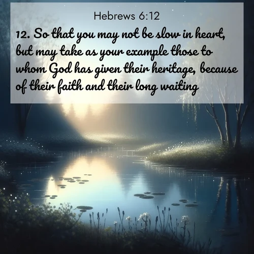BasicEnglish Hebrews  ; image nature: image with the bible verse :So that you may not be slow in heart, but may take as your example those to whom God has given their heritage, because of their faith and their long waiting. ; Admire Bible verse images capturing the beauty of beaches, with turquoise waters, palm trees, and peaceful shores. These soothing scenes reflect God&#039;s serenity and majesty. Download and share verses like KJV Hebrews 6:12. Current verse is overlayed with the thematic nature scene : Spring peepers call from a pond reflecting the first evening stars. ; 6:12