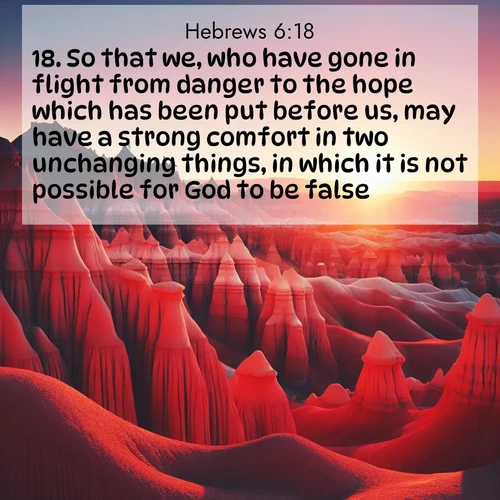 BasicEnglish Hebrews  ; image nature: image with the bible verse :So that we, who have gone in flight from danger to the hope which has been put before us, may have a strong comfort in two unchanging things, in which it is not possible for God to be false; ; Dive into our collection of Bible verse images beautifully illustrated with beach photos, featuring gentle waves, sunsets over the sea, and sandy shores. These scenes evoke the peace and majesty of God. Download and share inspiring verses like KJV Hebrews 6:18. Current verse is overlayed with the thematic nature scene : Wind-carved hoodoos stand like sentinels in the painted desert. Their red-rock spires catch the last rays of sunset. ; 6:18