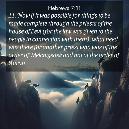 BasicEnglish Hebrews  ; image nature: image with the bible verse :Now if it was possible for things to be made complete through the priests of the house of Levi (for the law was given to the people in connection with them), what need was there for another priest who was of the order of Melchizedek and not of the order of Aaron? ; Browse our library of beautiful Bible verse images, perfect for wallpapers or sharing. Each verse is paired with serene natural landscapes like misty mountains, calming beaches, and colorful sunsets. Download and enjoy verses such as KJV Hebrews 7:11. Current verse is overlayed with the thematic nature scene : Mountain goats traverse sheer faces. Clouds part to reveal their path. ; 7:11