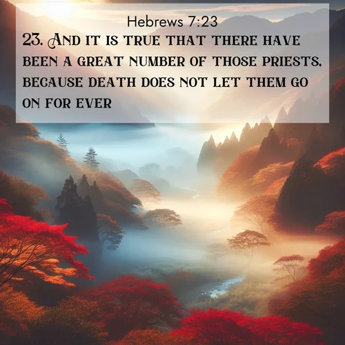BasicEnglish Hebrews  ; image nature: image with the bible verse :And it is true that there have been a great number of those priests, because death does not let them go on for ever; ; Discover Bible verses beautifully integrated with natural scenes of varied seasons, featuring summer skies, winter snow, autumn leaves, and spring blooms. Each image captures the splendor and peace of God&#039;s creation. Share verses like KJV Hebrews 7:23. Current verse is overlayed with the thematic nature scene : Autumn mist rises from a valley dotted with red and gold maples. ; 7:23