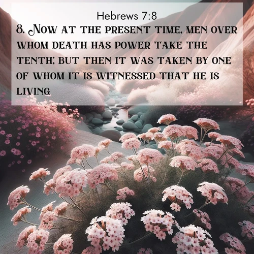 BasicEnglish Hebrews  ; image nature: image with the bible verse :Now at the present time, men over whom death has power take the tenth; but then it was taken by one of whom it is witnessed that he is living. ; Discover Bible images adorned with spring landscapes, like tulip fields, cherry blossoms, and green hills. These bright scenes symbolize God&#039;s renewal and grace. Download verses like KJV Hebrews 7:8. Current verse is overlayed with the thematic nature scene : Desert verbena blooms in hidden washes. Flash floods carved these secret gardens. ; 7:8