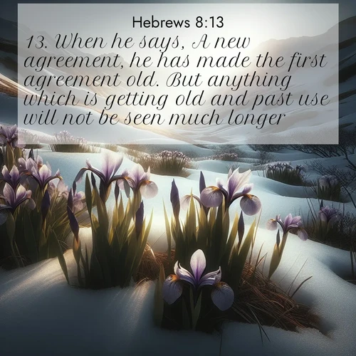 BasicEnglish Hebrews  ; image nature: image with the bible verse :When he says, A new agreement, he has made the first agreement old. But anything which is getting old and past use will not be seen much longer. ; Explore a spring collection of Bible images, with landscapes of green hills, wildflowers, and crystal-clear streams. These images symbolize the blossoming of God&#039;s creation. Download verses like KJV Hebrews 8:13. Current verse is overlayed with the thematic nature scene : Wild irises pierce winter&#039;s last snow. Alpine light sets their petals ablaze. ; 8:13