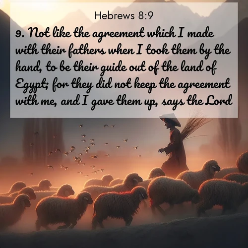 BasicEnglish Hebrews  ; image nature: image with the bible verse :Not like the agreement which I made with their fathers when I took them by the hand, to be their guide out of the land of Egypt; for they did not keep the agreement with me, and I gave them up, says the Lord. ; Dive into a gallery of Bible verses illustrated by tropical beach scenes, featuring sparkling waves, seashells, and radiant sunrises. These images evoke divine peace and joy. Download and share inspiring verses like KJV Hebrews 8:9. Current verse is overlayed with the thematic nature scene : A shepherd guides his flock home. Sunset paints wool golden red. ; 8:9