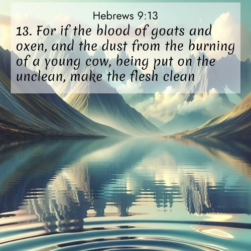 BasicEnglish Hebrews  ; image nature: image with the bible verse :For if the blood of goats and oxen, and the dust from the burning of a young cow, being put on the unclean, make the flesh clean: ; Discover Bible images illustrated by desert landscapes, like sand dunes, majestic rocks, and starry skies. These images symbolize the grandeur and immensity of God&#039;s creation. Download verses like KJV Hebrews 9:13. Current verse is overlayed with the thematic nature scene : Mountain lakes mirror perfect peaks. Wind ripples shatter reflections. ; 9:13