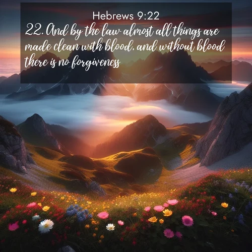 BasicEnglish Hebrews  ; image nature: image with the bible verse :And by the law almost all things are made clean with blood, and without blood there is no forgiveness. ; Dive into our collection of Bible verses paired with coastal scenes, featuring calming waves, infinite beaches, and reflections of the sun on the water. These images evoke the peace and beauty of God. Share verses like KJV Hebrews 9:22. Current verse is overlayed with the thematic nature scene : Jagged peaks pierce through low-hanging clouds at sunrise. Alpine flowers dot the meadow below with splashes of color. ; 9:22