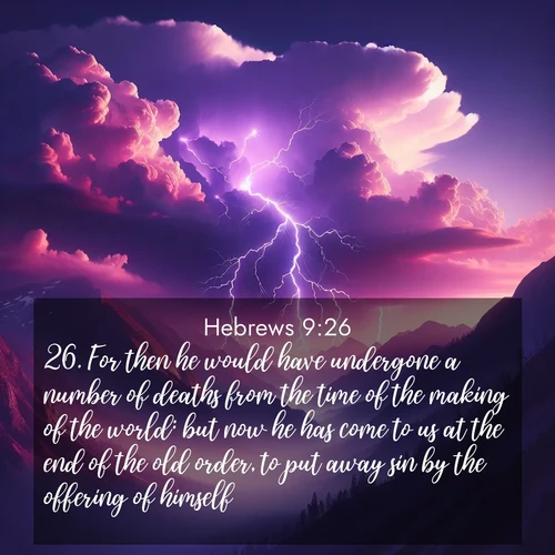 BasicEnglish Hebrews  ; image nature: image with the bible verse :For then he would have undergone a number of deaths from the time of the making of the world: but now he has come to us at the end of the old order, to put away sin by the offering of himself. ; Discover our curated gallery of Bible verse images with breathtaking scenery, from tranquil deserts to lush green pastures. Perfect for phone wallpapers or sharing online. Download verses like KJV Hebrews 9:26. Current verse is overlayed with the thematic nature scene : Jagged lightning splits purple storm clouds. Thunder echoes through mountain canyons. ; 9:26