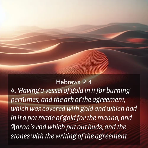 BasicEnglish Hebrews  ; image nature: image with the bible verse :Having a vessel of gold in it for burning perfumes, and the ark of the agreement, which was covered with gold and which had in it a pot made of gold for the manna, and Aaron&#039;s rod which put out buds, and the stones with the writing of the agreement; ; Browse an inspiring gallery of Bible verse images with nature photos, such as blooming gardens, golden deserts, and shaded forests. The chosen images capture the peaceful and joyful essence of God&#039;s creation, with vibrant colors and harmonious fonts. Share verses like KJV Hebrews 9:4. Current verse is overlayed with the thematic nature scene : Desert wind sculpts abstract patterns in red sand. ; 9:4