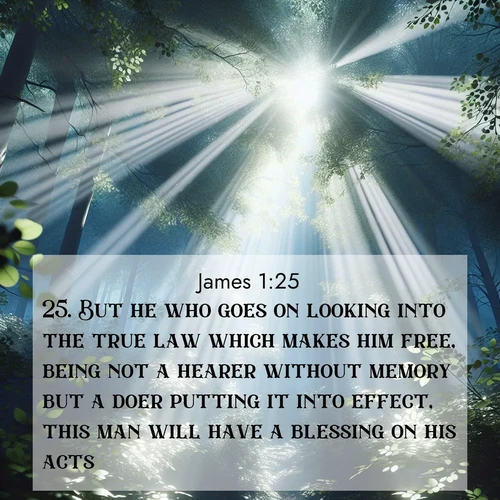 BasicEnglish James  ; image nature: image with the bible verse :But he who goes on looking into the true law which makes him free, being not a hearer without memory but a doer putting it into effect, this man will have a blessing on his acts. ; Discover Bible images adorned with spring landscapes, like tulip fields, cherry blossoms, and green hills. These bright scenes symbolize God&#039;s renewal and grace. Download verses like KJV James 1:25. Current verse is overlayed with the thematic nature scene : Summer light filters through forest canopy like stained glass. ; 1:25