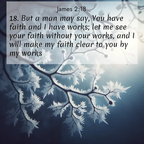 BasicEnglish James  ; image nature: image with the bible verse :But a man may say, You have faith and I have works; let me see your faith without your works, and I will make my faith clear to you by my works. ; Browse high-resolution Bible verse images featuring stunning nature photography, such as radiant sunsets, tranquil rivers, and blooming fields. Perfect for wallpapers or sharing on social media. Download KJV James 2:18. Current verse is overlayed with the thematic nature scene : Winter frost coats bare branches in delicate crystal. ; 2:18