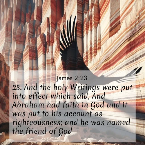 BasicEnglish James  ; image nature: image with the bible verse :And the holy Writings were put into effect which said, And Abraham had faith in God and it was put to his account as righteousness; and he was named the friend of God. ; Admire our gallery of Bible verse images showcasing divine beauty in nature—whether snowy peaks or serene oceans. Each image is freely downloadable and perfect for personal or spiritual use. Share verses like KJV James 2:23. Current verse is overlayed with the thematic nature scene : Desert varnish streaks ancient canyon walls. A condor&#039;s shadow glides across the patterns. ; 2:23