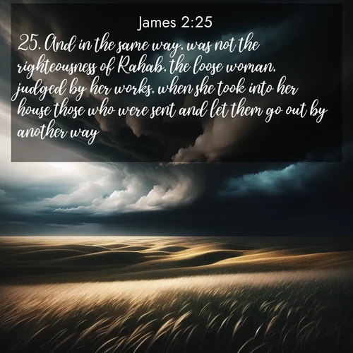 BasicEnglish James  ; image nature: image with the bible verse :And in the same way, was not the righteousness of Rahab, the loose woman, judged by her works, when she took into her house those who were sent and let them go out by another way? ; Browse high-resolution Bible verse images featuring stunning nature photography, such as radiant sunsets, tranquil rivers, and blooming fields. Perfect for wallpapers or sharing on social media. Download KJV James 2:25. Current verse is overlayed with the thematic nature scene : Storm clouds gather over windswept grasslands, prairie grass rippling like waves beneath the darkening sky. ; 2:25