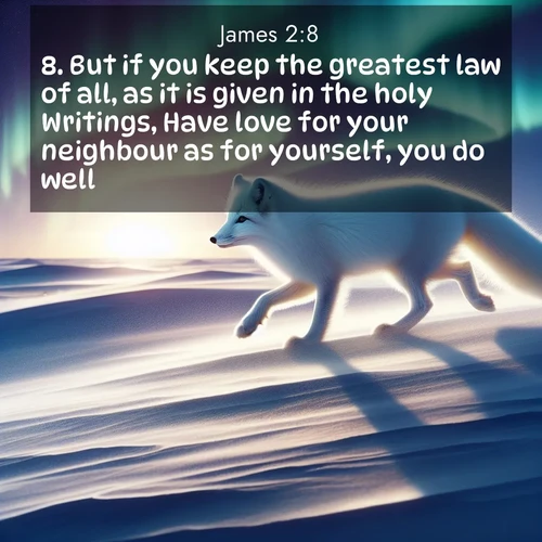 BasicEnglish James  ; image nature: image with the bible verse :But if you keep the greatest law of all, as it is given in the holy Writings, Have love for your neighbour as for yourself, you do well: ; Dive into our collection of Bible verse images beautifully illustrated with beach photos, featuring gentle waves, sunsets over the sea, and sandy shores. These scenes evoke the peace and majesty of God. Download and share inspiring verses like KJV James 2:8. Current verse is overlayed with the thematic nature scene : An arctic fox hunts across windswept tundra. Northern lights paint its white coat in pastels. ; 2:8