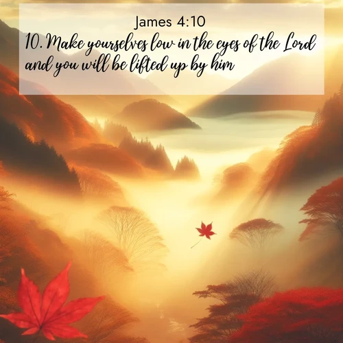 BasicEnglish James  ; image nature: image with the bible verse :Make yourselves low in the eyes of the Lord and you will be lifted up by him. ; Discover a unique collection of Bible verses adorned with winter landscapes, such as snow-covered forests, gently falling snowflakes, and pristine mountains. These images evoke the peace and purity of God&#039;s creation. Share verses like KJV James 4:10. Current verse is overlayed with the thematic nature scene : Autumn fog fills a mountain valley. A red maple leaf drifts through golden light. ; 4:10