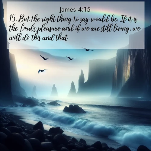 BasicEnglish James  ; image nature: image with the bible verse :But the right thing to say would be, If it is the Lord&#039;s pleasure and if we are still living, we will do this and that. ; Browse a vast collection of Bible verse images featuring awe-inspiring landscapes such as calm lakes, vibrant sunsets, and peaceful fields. Download them for free and enjoy verses like KJV James 4:15. Current verse is overlayed with the thematic nature scene : Ocean waves crash against volcanic cliffs as seabirds wheel overhead, creating momentary rainbows. ; 4:15