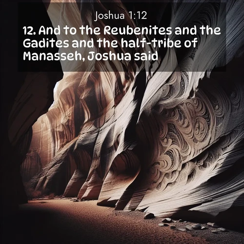 BasicEnglish Joshua  ; image nature: image with the bible verse :And to the Reubenites and the Gadites and the half-tribe of Manasseh, Joshua said, ; Explore a gallery of beautiful Bible verse images with tranquil natural settings—perfect for phone backgrounds or inspirational posts. Download your favorite verses like KJV Joshua 1:12 today. Current verse is overlayed with the thematic nature scene : Desert varnish stains canyon walls. Ancient stories weather in stone. ; 1:12