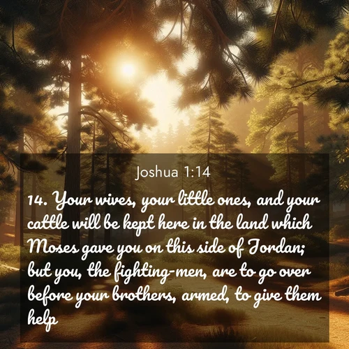 BasicEnglish Joshua  ; image nature: image with the bible verse :Your wives, your little ones, and your cattle will be kept here in the land which Moses gave you on this side of Jordan; but you, the fighting-men, are to go over before your brothers, armed, to give them help; ; Explore serene Bible verse images adorned with photos of divine creation—tranquil beaches, snowy mountains, and starry skies. Each image is free to download and share. Verses include KJV Joshua 1:14. Current verse is overlayed with the thematic nature scene : Summer heat brings out the scent of pine needles. ; 1:14