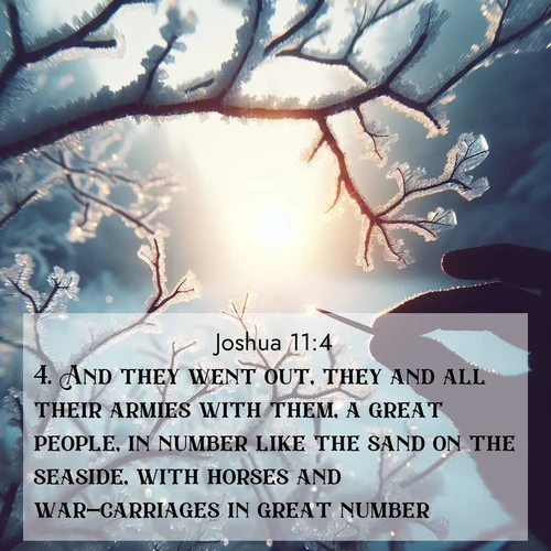 BasicEnglish Joshua  ; image nature: image with the bible verse :And they went out, they and all their armies with them, a great people, in number like the sand on the seaside, with horses and war-carriages in great number. ; Explore serene Bible verse images adorned with photos of divine creation—tranquil beaches, snowy mountains, and starry skies. Each image is free to download and share. Verses include KJV Joshua 11:4. Current verse is overlayed with the thematic nature scene : Winter sunrise glows through ice-coated branches. ; 11:4