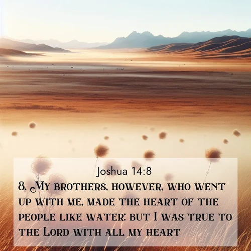 BasicEnglish Joshua  ; image nature: image with the bible verse :My brothers, however, who went up with me, made the heart of the people like water: but I was true to the Lord with all my heart. ; Explore Bible verse images beautifully illustrated with spring scenes, such as blooming meadows, trees in full bloom, and tranquil streams. These landscapes convey divine hope and vitality. Download and share verses like KJV Joshua 14:8. Current verse is overlayed with the thematic nature scene : Autumn wind sends tumbleweeds dancing across the prairie. ; 14:8