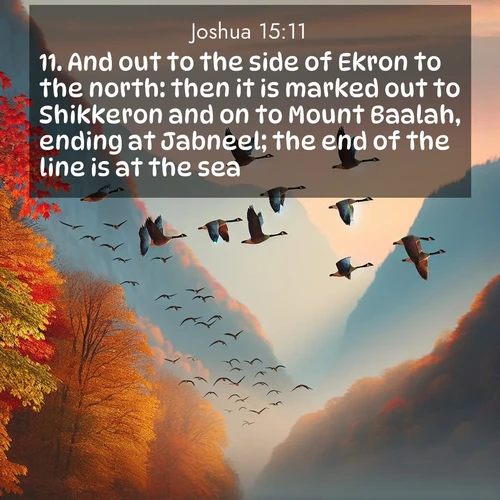 BasicEnglish Joshua  ; image nature: image with the bible verse :And out to the side of Ekron to the north: then it is marked out to Shikkeron and on to Mount Baalah, ending at Jabneel; the end of the line is at the sea. ; Download Bible verse images featuring vibrant photos of nature, from snowy landscapes to golden deserts. These free images are perfect for phone wallpapers, desktop backgrounds, or sharing. Verses include KJV Joshua 15:11. Current verse is overlayed with the thematic nature scene : Wild geese arrow through autumn skies. Their calls echo off mountain walls. ; 15:11