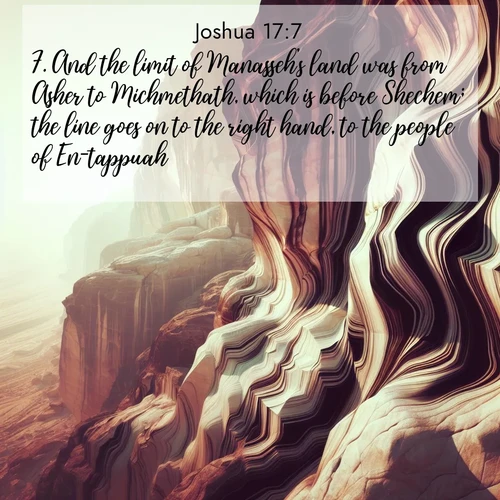 BasicEnglish Joshua  ; image nature: image with the bible verse :And the limit of Manasseh&#039;s land was from Asher to Michmethath, which is before Shechem; the line goes on to the right hand, to the people of En-tappuah. ; Dive into our collection of Bible verses paired with breathtaking desert landscapes, featuring infinite dunes, shaded oases, and desert sunsets. These images highlight the majestic grandeur of God&#039;s creation. Download and share verses like KJV Joshua 17:7. Current verse is overlayed with the thematic nature scene : Desert varnish stains cliff faces in abstract patterns. ; 17:7