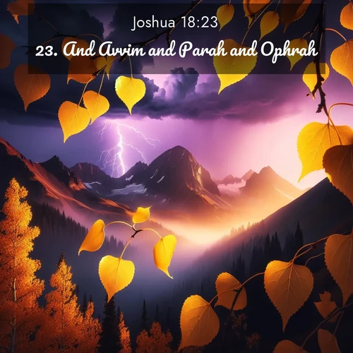 BasicEnglish Joshua  ; image nature: image with the bible verse :And Avvim and Parah and Ophrah ; Discover Bible verses beautifully integrated with natural scenes of varied seasons, featuring summer skies, winter snow, autumn leaves, and spring blooms. Each image captures the splendor and peace of God&#039;s creation. Share verses like KJV Joshua 18:23. Current verse is overlayed with the thematic nature scene : Aspen leaves quake golden against purple storm clouds. Lightning flickers between mountain peaks. ; 18:23