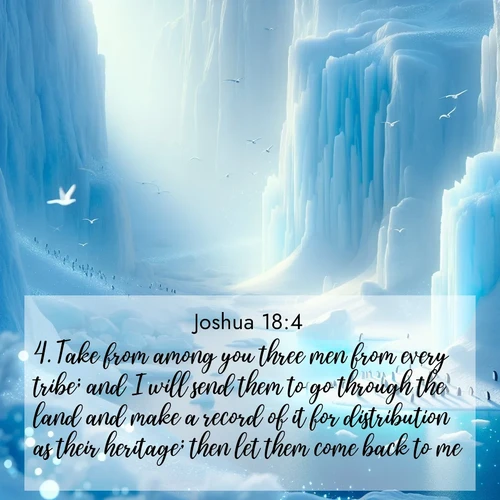 BasicEnglish Joshua  ; image nature: image with the bible verse :Take from among you three men from every tribe; and I will send them to go through the land and make a record of it for distribution as their heritage; then let them come back to me. ; Admire Bible verse images featuring tranquil rivers, golden fields, and starry heavens. These free-to-download images make inspiring wallpapers or thoughtful gifts. Download KJV Joshua 18:4 now. Current verse is overlayed with the thematic nature scene : Antarctic ice cliffs glow blue in the endless polar day. A penguin colony dots the frozen shore below. ; 18:4