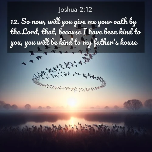 BasicEnglish Joshua  ; image nature: image with the bible verse :So now, will you give me your oath by the Lord, that, because I have been kind to you, you will be kind to my father&#039;s house, ; Discover Bible images capturing the splendor of deserts, with golden dunes, vast skies, and peaceful oases. These landscapes highlight the grandeur and serenity of God&#039;s creation. Share verses like KJV Joshua 2:12. Current verse is overlayed with the thematic nature scene : Wild geese arrow through dawn sky. Their calls wake sleeping marshes. ; 2:12